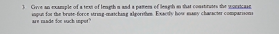 3. Give an example of a text of length n and a pattern of length m that constitutes the worstcase input for the brute-force string-matching algorithm. Exactly how many character comparisons are made for such input?