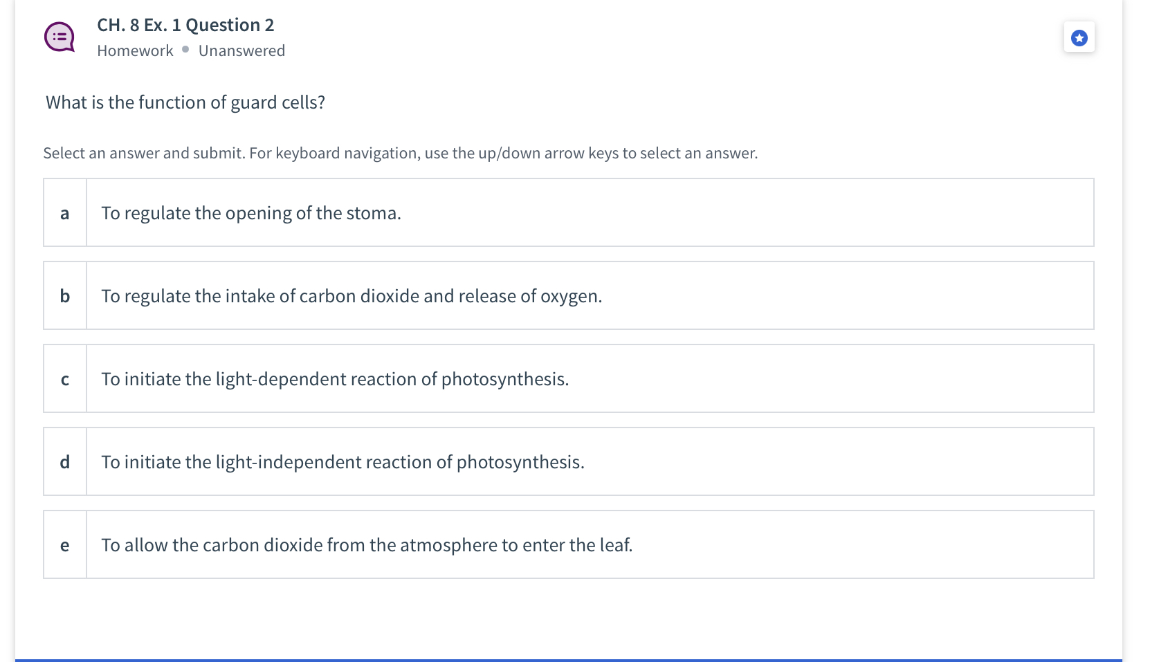 What is the function of guard cells?
a To regulate the opening of the stoma.
b To regulate the intake of carbon dioxide and release of oxygen.
c To initiate the light-dependent reaction of photosynthesis.
d To initiate the light-independent reaction of photosynthesis.
e To allow the carbon dioxide from the atmosphere to enter the leaf.