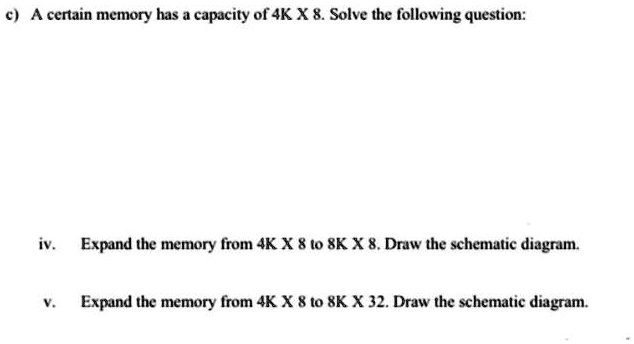 c) A certain memory has a capacity of 4K X 8. Solve the following question:
iv. Expand the memory from 4K X 8 to 8K X 8. Draw the schematic diagram.
v. Expand the memory from 4K X 8 to 8K X 32. Draw the schematic diagram.