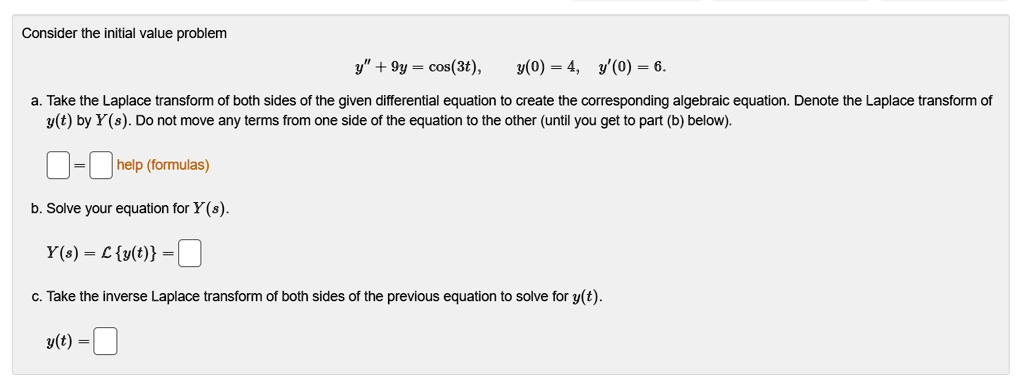 Consider the initial value problem
y” + 9y = cos(3t), y(0) = 4, y'(0) = 6.
a. Take the Laplace transform of both sides of the given differential equation to create the corresponding algebraic equation. Denote the Laplace transform of y(t) by Y(s). Do not move any terms from one side of the equation to the other (until you get to part (b) below).
b. Solve your equation for Y(s).
Y(s) = L y(t) =
c. Take the inverse Laplace transform of both sides of the previous equation to solve for y(t).
y(t) =