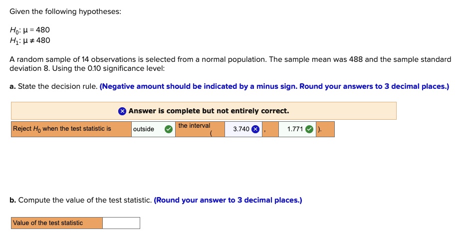 Given the following hypotheses:
H0: ? = 480
H1: ? ? 480
A random sample of 14 observations is selected from a normal population. The sample mean was 488 and the sample standard deviation 8. Using the 0.10 significance level:
a. State the decision rule. (Negative amount should be indicated by a minus sign. Round your answers to 3 decimal places.)
Reject H0 when the test statistic is outside the interval ( 3.740 , 1.771 ).
b. Compute the value of the test statistic. (Round your answer to 3 decimal places.)
Value of the test statistic