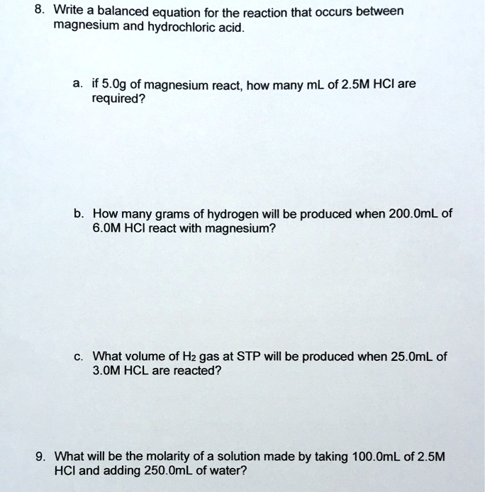 8. Write a balanced equation for the reaction that occurs between magnesium and hydrochloric acid.

a. if 5.0g of magnesium react, how many mL of 2.5M HCl are required?

b. How many grams of hydrogen will be produced when 200.0mL of 6.0M HCl react with magnesium?

c. What volume of H2 gas at STP will be produced when 25.0mL of 3.0M HCL are reacted?

9. What will be the molarity of a solution made by taking 100.0mL of 2.5M HCl and adding 250.0mL of water?