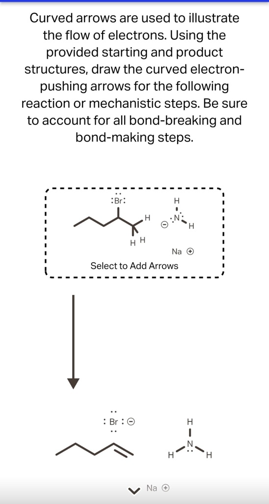 Curved arrows are used to illustrate the flow of electrons. Using the provided starting and product structures, draw the curved electron-pushing arrows for the following reaction or mechanistic steps. Be sure to account for all bond-breaking and bond-making steps.