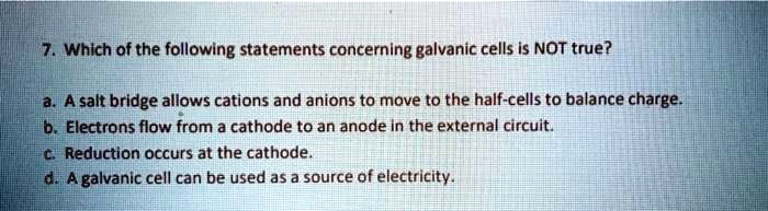 7. Which of the following statements concerning galvanic cells is NOT true? a. A salt bridge allows cations and anions to move to the half-cells to balance charge. b. Electrons flow from a cathode to an anode in the external circuit. c. Reduction occurs at the cathode. d. A galvanic cell can be used as a source of electricity.
