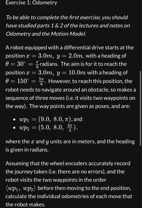 To be able to complete the first exercise, you should
have studied parts 1     2 of the lectures and notes on
Odometry and the Motion Model.
A robot equipped with a differential drive starts at the
position x = 3.0m, y = 2.0m, with a heading of
? = 30° = ?/6 radians. The aim is for it to reach the
position x = 3.0m, y = 10.0m with a heading of
? = 150° = 5?/6. However, to reach this position, the
robot needs to navigate around an obstacle, so makes a
sequence of three moves (i.e. it visits two waypoints on
the way). The way points are given as poses, and are:
• wp1 = (9.0, 8.0, ?), and
• wp2 = (5.0, 8.0, 3?/4),
where the x and y units are in meters, and the heading
is given in radians.
Assuming that the wheel encoders accurately record
the journey taken (i.e. there are no errors), and the
robot visits the two waypoints in the order
<wp1, wp2> before then moving to the end position,
calculate the individual odometries of each move that
the robot makes.