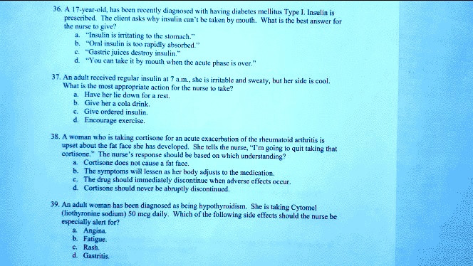 36. A 17-year-old, has been recently diagnosed with having diabetes mellitus Type I. Insulin is
prescribed. The client asks why insulin can't be taken by mouth. What is the best answer for
the nurse to give?
a. "Insulin is irritating to the stomach."
b. "Oral insulin is too rapidly absorbed."
c. "Gastric juices destroy insulin."
d. "You can take it by mouth when the acute phase is over."

37. An adult received regular insulin at 7 a.m., she is irritable and sweaty, but her side is cool.
What is the most appropriate action for the nurse to take?
a. Have her lie down for a rest.
b. Give her a cola drink.
c. Give ordered insulin.
d. Encourage exercise.

38. A woman who is taking cortisone for an acute exacerbation of the rheumatoid arthritis is
upset about the fat face she has developed. She tells the nurse, "I'm going to quit taking that
cortisone." The nurse's response should be based on which understanding?
a. Cortisone does not cause a fat face.
b. The symptoms will lessen as her body adjusts to the medication.
c. The drug should immediately discontinue when adverse effects occur.
d. Cortisone should never be abruptly discontinued.

39. An adult woman has been diagnosed as being hypothyroidism. She is taking Cytomel
(liothyronine sodium) 50 mcg daily. Which of the following side effects should the nurse be
especially alert for?
a. Angina.
b. Fatigue.
c. Rash.
d. Gastritis.