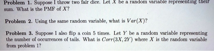 Problem 1. Suppose I throw two fair dice. Let X be a random variable representing their sum. What is the PMF of X?
Problem 2. Using the same random variable, what is Var(X)?
Problem 3. Suppose I also flip a coin 5 times. Let Y be a random variable representing the number of occurrences of tails. What is Corr(3X, 2Y) where X is the random variable from problem 1?