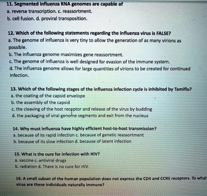 11. Segmented influenza RNA genomes are capable of
a. reverse transcription. c. reassortment.
b. cell fusion. d. proviral transposition.

12. Which of the following statements regarding the influenza virus is FALSE?
a. The genome of influenza is very tiny to allow the generation of as many virions as possible.
b. The influenza genome maximizes gene reassortment.
c. The genome of influenza is well designed for evasion of the immune system.
d. The influenza genome allows for large quantities of virions to be created for continued infection.

13. Which of the following stages of the influenza infection cycle is inhibited by Tamiflu?
a. the coating of the capsid envelope
b. the assembly of the capsid
c. the cleaving of the host receptor and release of the virus by budding
d. the packaging of viral genome segments and exit from the nucleus

14. Why must influenza have highly efficient host-to-host transmission?
a. because of its rapid infection c. because of genetic reassortment
b. because of its slow infection d. because of latent infection

15. What is the cure for infection with HIV?
a. vaccine c. antiviral drugs
b. radiation d. There is no cure for HIV.

16. A small subset of the human population does not express the CD4 and CCR5 receptors. To what virus are these individuals naturally immune?