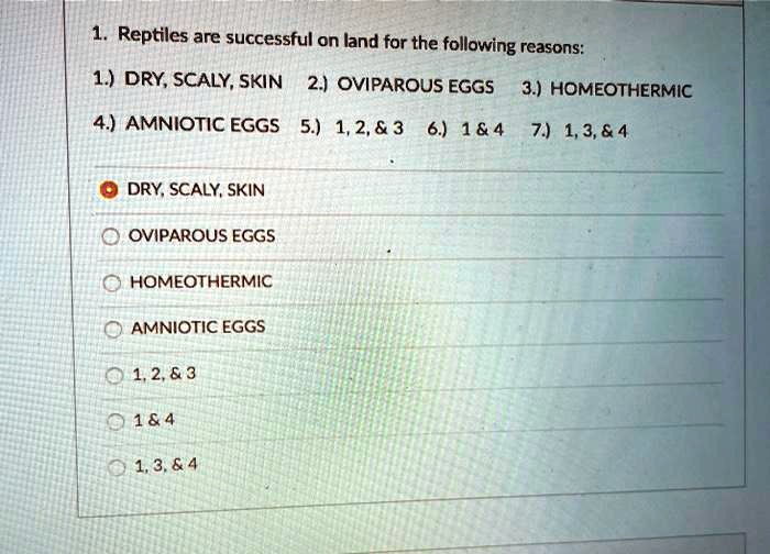1. Reptiles are successful on land for the following reasons:
1.) DRY, SCALY, SKIN 2.) OVIPAROUS EGGS 3.) HOMEOTHERMIC
4.) AMNIOTIC EGGS 5.) 1, 2,     3 6.) 1     4 7.) 1, 3,     4

DRY, SCALY, SKIN
OVIPAROUS EGGS
HOMEOTHERMIC
AMNIOTIC EGGS
1, 2,     3
1     4
1, 3,     4