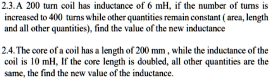 2.3. A 200 turn coil has inductance of 6 mH, if the number of turns is
increased to 400 turns while other quantities remain constant (area, length
and all other quantities), find the value of the new inductance
2.4. The core of a coil has a length of 200 mm, while the inductance of the
coil is 10 mH, If the core length is doubled, all other quantities are the
same, the find the new value of the inductance.