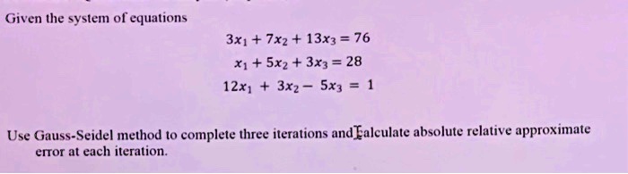 Given the system of equations
3x1 + 7x2 + 13x3 = 76
x1 + 5x2 + 3x3 = 28
12x1 + 3x2 - 5x3 = 1
Use Gauss-Seidel method to complete three iterations and calculate absolute relative approximate
error at each iteration.