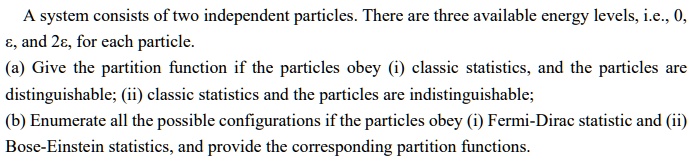 A system consists of two independent particles. There are three available energy levels, i.e., 0, ?, and 2?, for each particle. (a) Give the partition function if the particles obey (i) classic statistics, and the particles are distinguishable; (ii) classic statistics and the particles are indistinguishable; (b) Enumerate all the possible configurations if the particles obey (i) Fermi-Dirac statistic and (ii) Bose-Einstein statistics, and provide the corresponding partition functions.