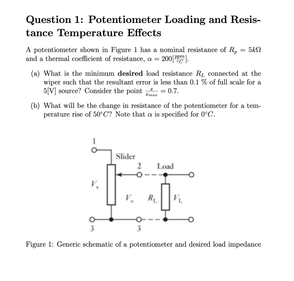 Question 1: Potentiometer Loading and Resis-
tance Temperature Effects
A potentiometer shown in Figure 1 has a nominal resistance of Rp = 5kΩ and a thermal coefficient of resistance, α = 200[ppm/^∘C].
(a) What is the minimum desired load resistance RL connected at the wiper such that the resultant error is less than 0.1% of full scale for a 5[V] source? Consider the point (x)/(xmax) = 0.7.
(b) What will be the change in resistance of the potentiometer for a temperature rise of 50^∘C? Note that α is specified for 0^∘C.