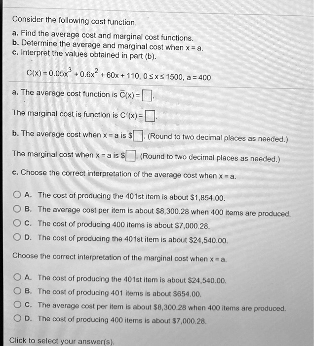 Consider the following cost function.
a. Find the average cost and marginal cost functions.
b. Determine the average and marginal cost when x = a.
c. Interpret the values obtained in part (b).
C(x) = 0.05x^3 + 0.6x^2 + 60x + 110, 0 ? x ? 1500, a = 400
a. The average cost function is C?(x) = ? ?.
The marginal cost is function is C'(x) = ? ?.
b. The average cost when x = a is ? ?. (Round to two decimal places as needed.)
The marginal cost when x = a is ? ?. (Round to two decimal places as needed.)
c. Choose the correct interpretation of the average cost when x = a.
A. The cost of producing the 401st item is about 1,854.00.
B. The average cost per item is about8,300.28 when 400 items are produced.
C. The cost of producing 400 items is about 7,000.28.
D. The cost of producing the 401st item is about24,540.00.
Choose the correct interpretation of the marginal cost when x = a.
A. The cost of producing the 401st item is about 24,540.00.
B. The cost of producing 401 items is about654.00.
C. The average cost per item is about 8,300.28 when 400 items are produced.
D. The cost of producing 400 items is about7,000.28.
Click to select your answer(s).