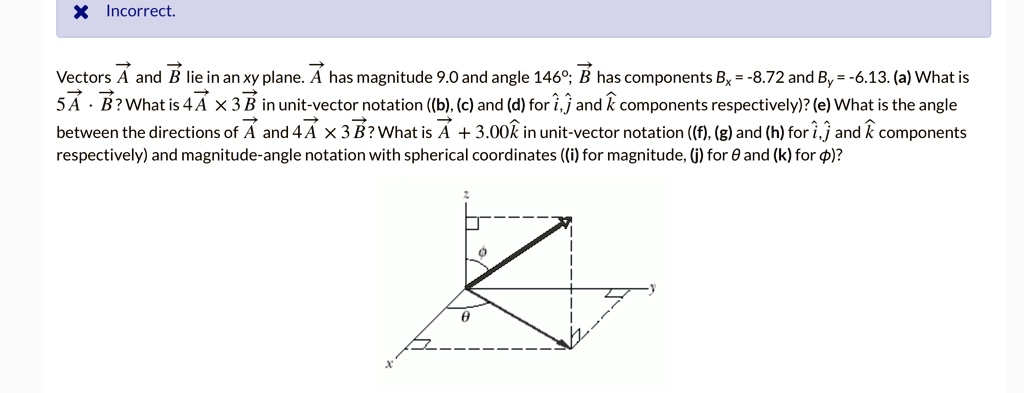 Vectors vecA and vecB lie in an xy plane. vecA has magnitude 9.0 and angle 146^circ; vecB has components Bx = -8.72 and By = -6.13. (a) What is 5vecA cdot vecB? What is 4vecA 	imes 3vecB in unit-vector notation ((b), (c) and (d) for hati, hatj and hatk components respectively)? (e) What is the angle between the directions of vecA and 4vecA 	imes 3vecB? What is vecA + 3.00hatk in unit-vector notation ((f), (g) and (h) for hati, hatj and hatk components respectively) and magnitude-angle notation with spherical coordinates ((i) for magnitude, (j) for heta and (k) for phi)? 