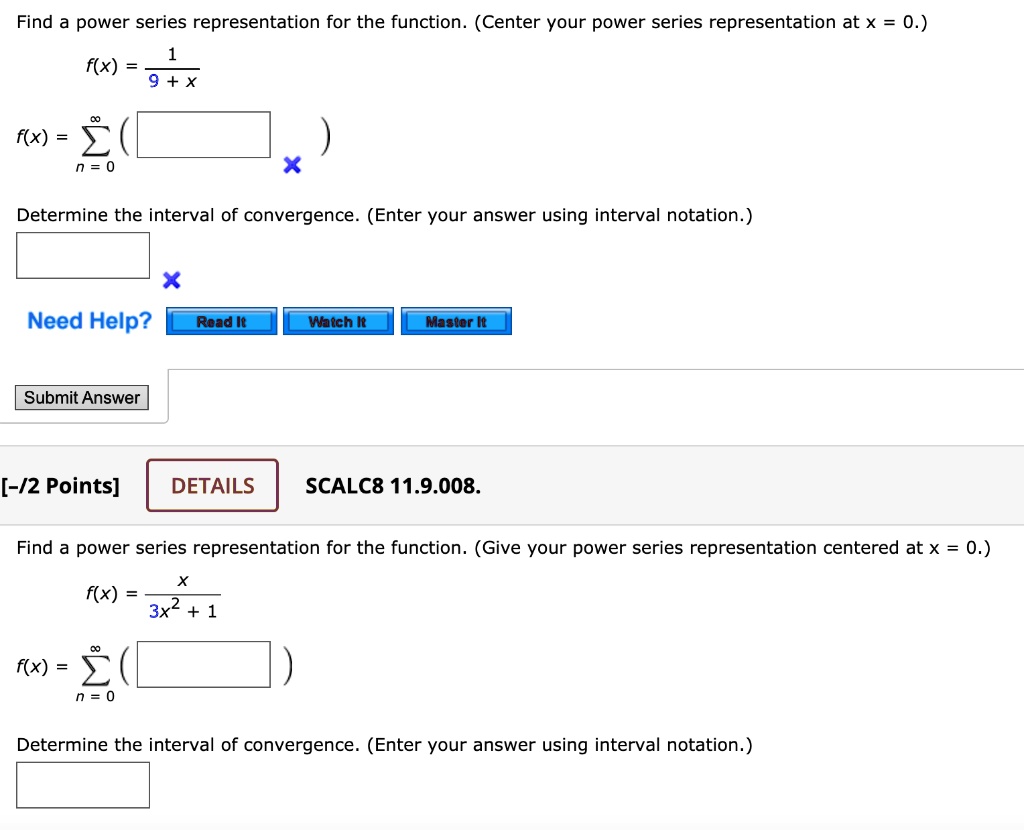 Find a power series representation for the function. (Center your power series representation at x = 0.)

f(x) = 1 / (9 + x)

f(x) = sumn = 0^infinity ( )

Determine the interval of convergence. (Enter your answer using interval notation.)

DETAILS SCALC8 11.9.008.

Find a power series representation for the function. (Give your power series representation centered at x = 0.)

f(x) = x / (3x^2 + 1)

f(x) = sumn = 0^infinity ( )

Determine the interval of convergence. (Enter your answer using interval notation.)