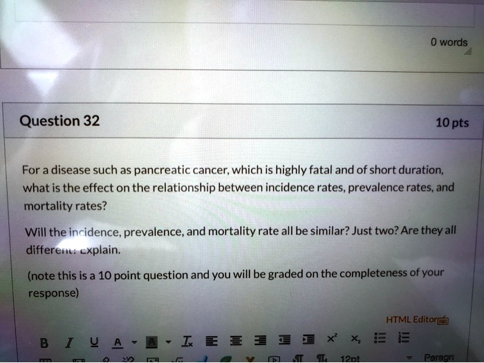 For a disease such as pancreatic cancer, which is highly fatal and of short duration, what is the effect on the relationship between incidence rates, prevalence rates, and mortality rates? Will the incidence, prevalence, and mortality rate all be similar? Just two? Are they all different: explain. (note this is a 10 point question and you will be graded on the completeness of your response)