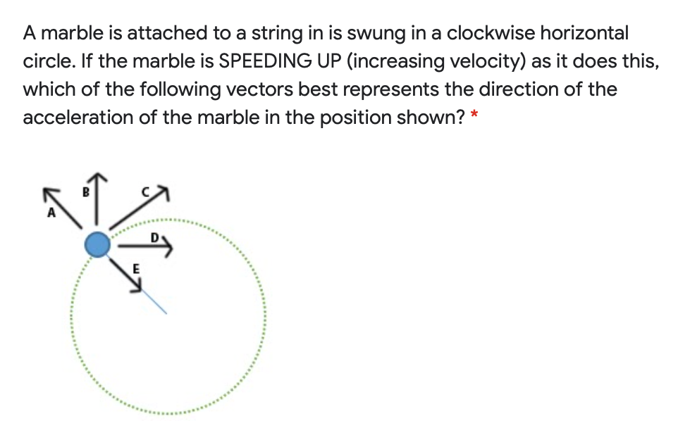 A marble is attached to a string in is swung in a clockwise horizontal circle. If the marble is SPEEDING UP (increasing velocity) as it does this, which of the following vectors best represents the direction of the acceleration of the marble in the position shown?