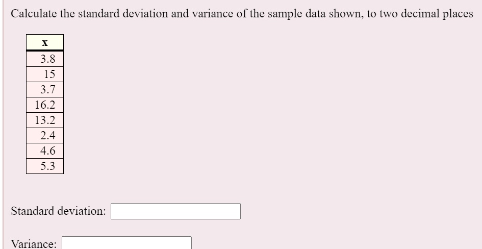 Calculate the standard deviation and variance of the sample data shown, to two decimal places
x
3.8
15
3.7
16.2
13.2
2.4
4.6
5.3
Standard deviation:
Variance: