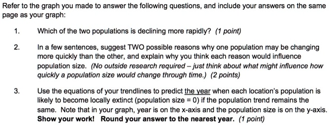 Refer to the graph you made to answer the following questions, and include your answers on the same page as your graph:
1. Which of the two populations is declining more rapidly? (1 point)
2. In a few sentences, suggest TWO possible reasons why one population may be changing more quickly than the other, and explain why you think each reason would influence population size. (No outside research required - just think about what might influence how quickly a population size would change through time.) (2 points)
3. Use the equations of your trendlines to predict the year when each location's population is likely to become locally extinct (population size = 0) if the population trend remains the same. Note that in your graph, year is on the x-axis and the population size is on the y-axis. Show your work! Round your answer to the nearest year. (1 point)