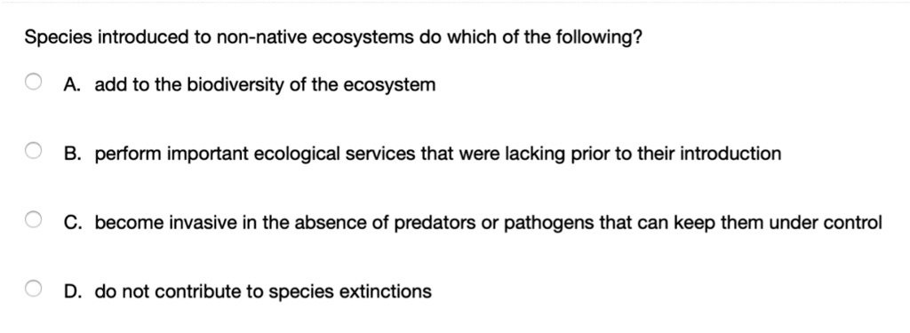 Species introduced to non-native ecosystems do which of the following?
A. add to the biodiversity of the ecosystem
B. perform important ecological services that were lacking prior to their introduction
C. become invasive in the absence of predators or pathogens that can keep them under control
D. do not contribute to species extinctions