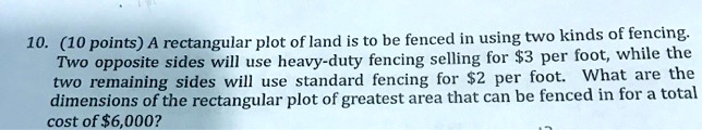 A rectangular plot of land is to be fenced in using two kinds of fencing. Two opposite sides will use heavy-duty fencing selling for 3 per foot, while the two remaining sides will use standard fencing for2 per foot. What are the dimensions of the rectangular plot of greatest area that can be fenced in for a total cost of 6,000?