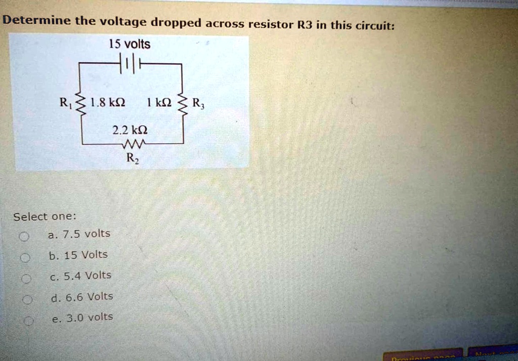 Determine the voltage dropped across resistor R3 in this circuit:
15 volts
R1 1.8 k?
1 k? R3
2.2 k?
R2
Select one:
a. 7.5 volts
b. 15 Volts
c. 5.4 Volts
d. 6.6 Volts
e. 3.0 volts