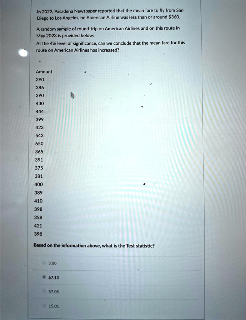 In 2022, Pasadena Newspaper reported that the mean fare to fly from San
Diego to Los Angeles, on American Airline was less than or around 360.
A random sample of round-trip on American Airlines and on this route in
May 2023 is provided below:
At the 4% level of significance, can we conclude that the mean fare for this
route on American Airlines has increased?
Amount
390
386
390
430
444
399
423
543
650
365
391
375
381
400
389
410
398
358
421
398
Based on the information above, what is the Test statistic?
3.80
67.13
57.05
15.01