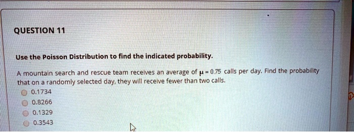 Use the Poisson Distribution to find the indicated probability. A mountain search and rescue team receives an average of ? = 0.75 calls per day. Find the probability that on a randomly selected day, they will receive fewer than two calls. 0.1734 0.8266 0.1329 0.3543