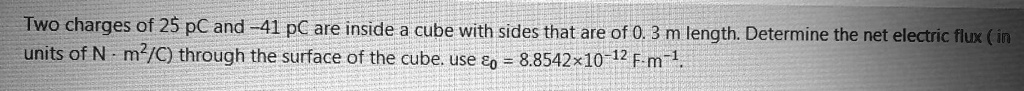 Two charges of 25 pC and -41 pC are inside a cube with sides that are of 0. 3 m length. Determine the net electric flux ( in units of N · m²/C) through the surface of the cube. use ?? = 8.8542×10?¹² F·m?¹.
