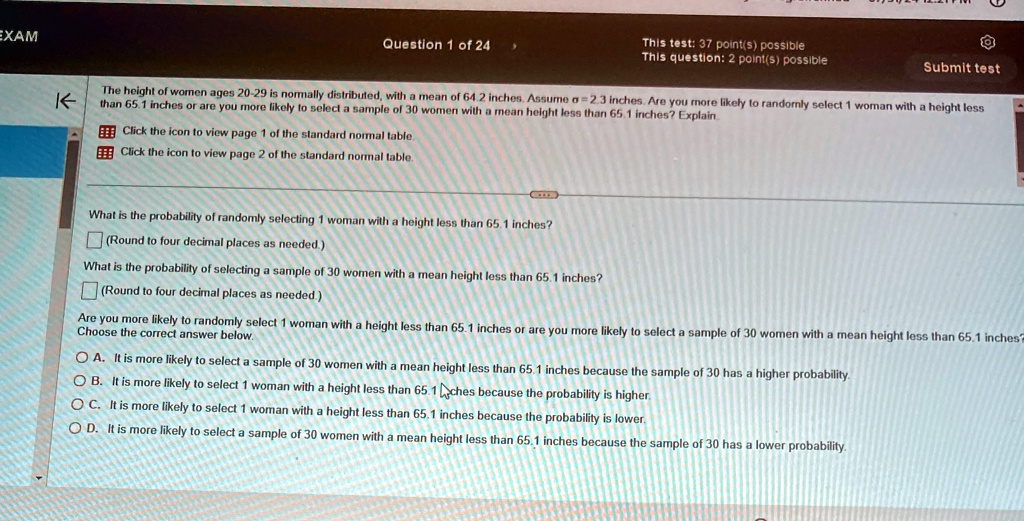 EXAM
K
Question 1 of 24
This test: 37 point(s) possible
This question: 2 point(s) possible
Submit test
The height of women ages 20-29 is normally distributed, with a mean of 64.2 inches. Assume σ = 2.3 inches. Are you more likely to randomly select 1 woman with a height less
than 65.1 inches or are you more likely to select a sample of 30 women with a mean height less than 65.1 inches? Explain
Click the icon to view page 1 of the standard normal table.
Click the icon to view page 2 of the standard normal table.
What is the probability of randomly selecting 1 woman with a height less than 65.1 inches?
(Round to four decimal places as needed.)
What is the probability of selecting a sample of 30 women with a mean height less than 65.1 inches?
(Round to four decimal places as needed.)
Are you more likely to randomly select 1 woman with a height less than 65.1 inches or are you more likely to select a sample of 30 women with a mean height less than 65.1 inches?
Choose the correct answer below.
A. It is more likely to select a sample of 30 women with a mean height less than 65.1 inches because the sample of 30 has a higher probability.
B. It is more likely to select 1 woman with a height less than 65.1 inches because the probability is higher.
C. It is more likely to select 1 woman with a height less than 65.1 inches because the probability is lower.
D. It is more likely to select a sample of 30 women with a mean height less than 65.1 inches because the sample of 30 has a lower probability.