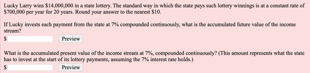Lucky Larry wins 14,000,000 in a state lottery. The standard way in which the state pays such lottery winnings is at a constant rate of700,000 per year for 20 years. Round your answer to the nearest 10.

If Lucky invests each payment from the state at 7% compounded continuously, what is the accumulated future value of the income stream?

What is the accumulated present value of the income stream at 7%, compounded continuously? (This amount represents what the state has to invest at the start of its lottery payments, assuming the 7% interest rate holds.)