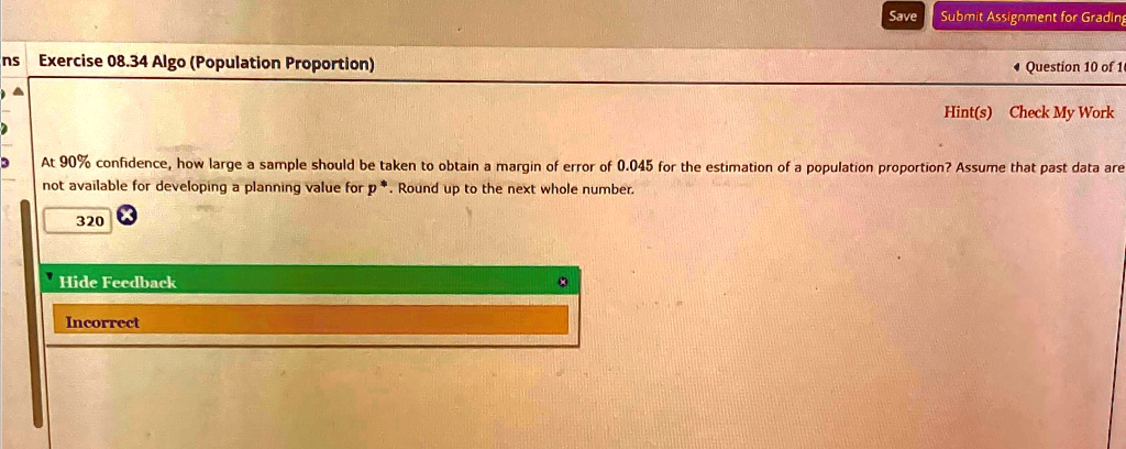 ns Exercise 08.34 Algo (Population Proportion)
At 90% confidence, how large a sample should be taken to obtain a margin of error of 0.045 for the estimation of a population proportion? Assume that past data are
not available for developing a planning value for p^*. Round up to the next whole number.
