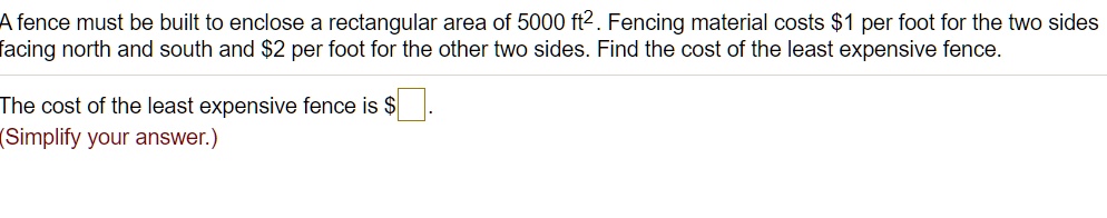 A fence must be built to enclose a rectangular area of 5000 ft². Fencing material costs 1 per foot for the two sides facing north and south and2 per foot for the other two sides. Find the cost of the least expensive fence.

The cost of the least expensive fence is .
(Simplify your answer.)