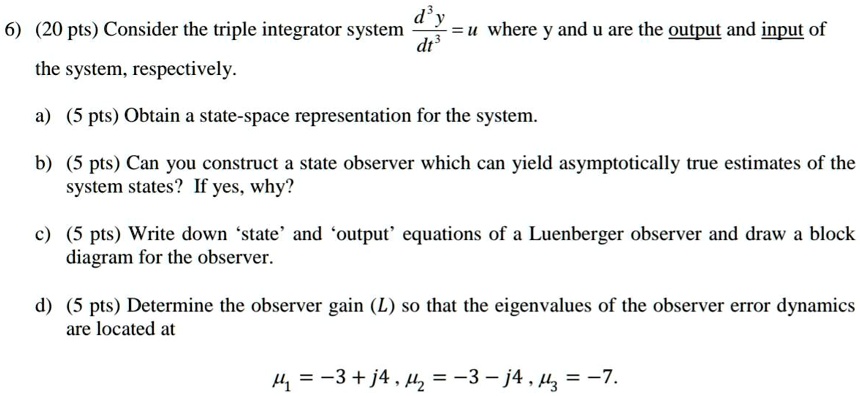 6) (20 pts) Consider the triple integrator system (d^3y)/(dt^3) = u where y and u are the output and input of the system, respectively.
a) (5 pts) Obtain a state-space representation for the system.
b) (5 pts) Can you construct a state observer which can yield asymptotically true estimates of the system states? If yes, why?
c) (5 pts) Write down 'state' and 'output' equations of a Luenberger observer and draw a block diagram for the observer.
d) (5 pts) Determine the observer gain (L) so that the eigenvalues of the observer error dynamics are located at
μ1 = -3 + j4, μ2 = -3 - j4, μ3 = -7.