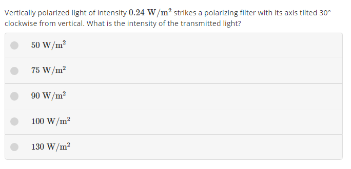 Vertically polarized light of intensity 0.24  W / m^2 strikes a polarizing filter with its axis tilted 30^∘ clockwise from vertical. What is the intensity of the transmitted light?
50  W / m^2
75  W / m^2
90  W / m^2
100  W / m^2
130  W / m^2