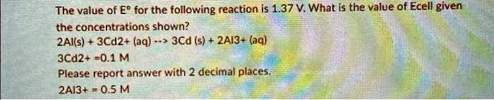 The value of Eº for the following reaction is 1.37 V. What is the value of Ecell given the concentrations shown?
2Al(s) + 3Cd2+ (aq) –> 3Cd (s) + 2AI3+ (aq)
3Cd2+ = 0.1 M
Please report answer with 2 decimal places.
2AI3+ = 0.5 M
