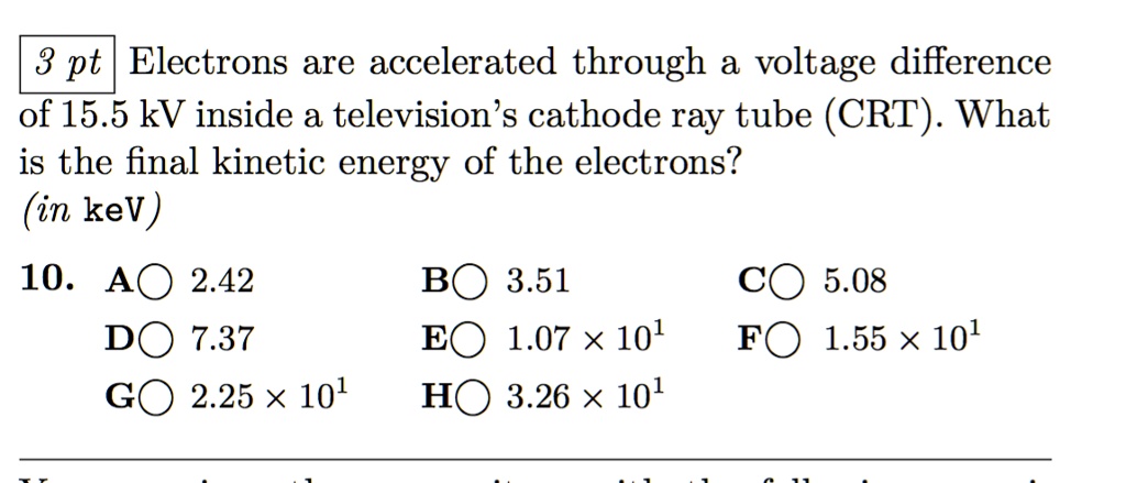 Electrons are accelerated through a voltage difference of 15.5 kV inside a television's cathode ray tube (CRT). What is the final kinetic energy of the electrons?
(in keV)
10. A 2.42 B 3.51 C 5.08
D 7.37 E 1.07 x 10^1 F 1.55 x 10^1
G 2.25 x 10^1 H 3.26 x 10^1