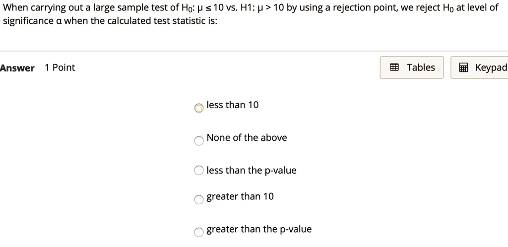 When carrying out a large sample test of H0: ? ? 10 vs. H1: ? > 10 by using a rejection point, we reject H0 at level of significance ? when the calculated test statistic is:
less than 10
None of the above
less than the p-value
greater than 10
greater than the p-value