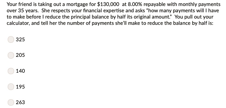 Your friend is taking out a mortgage for 130,000 at 8.00% repayable with monthly payments
over 35 years. She respects your financial expertise and asks "how many payments will I have
to make before I reduce the principal balance by half its original amount." You pull out your
calculator, and tell her the number of payments she'll make to reduce the balance by half is:
325
205
140
195
263