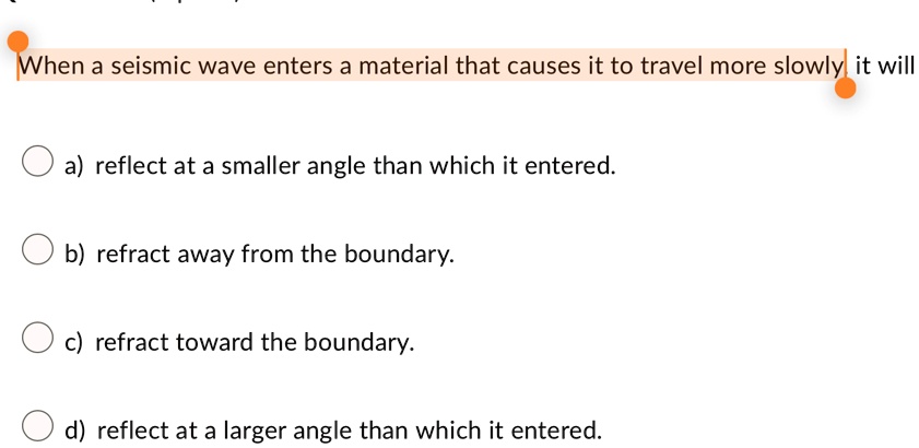 when a seismic wave enters a material that causes it to travel more slowly it will a reflect at a smaller angle than which it entered b refract away from the boundary c refract toward the bo 07118
