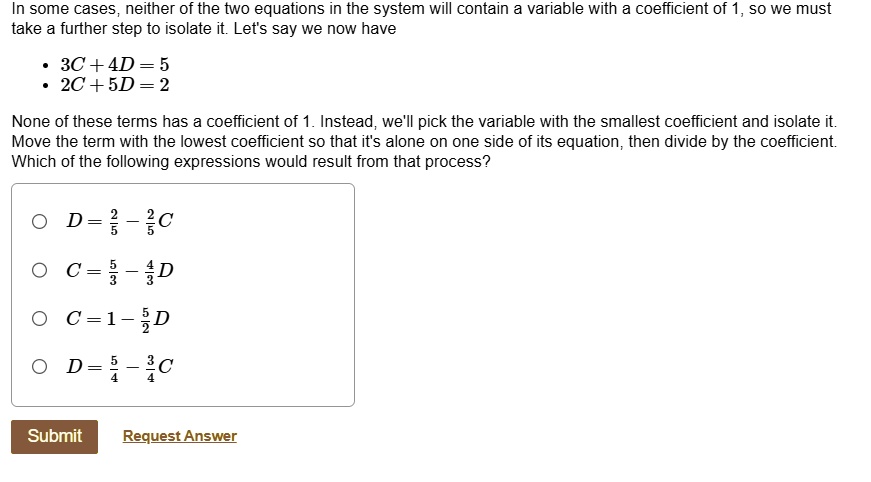 in some cases neither of the two equations in the system will contain a variable with a coefficient of 1 so we must take a further step to isolate it lets say we now have 3c 4d 5 2c 5d 2 non 43643