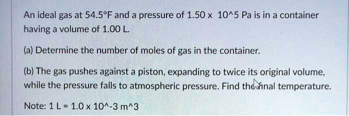 An ideal gas at 54.5°F and a pressure of 1.50 x 10^5 Pa is in a container
having a volume of 1.00 L.

(a) Determine the number of moles of gas in the container.

(b) The gas pushes against a piston, expanding to twice its original volume,
while the pressure falls to atmospheric pressure. Find the final temperature.

Note: 1 L = 1.0 x 10^-3 m^3