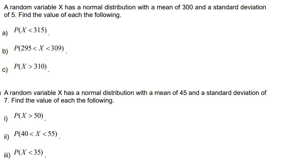 A random variable X has a normal distribution with a mean of 300 and a standard deviation of 5. Find the value of each the following.

a) P(X < 315).

b) P(295 < X < 309).

c) P(X > 310).

A random variable X has a normal distribution with a mean of 45 and a standard deviation of 7. Find the value of each the following.

i) P(X > 50).

ii) P(40 < X < 55).

iii) P(X < 35).