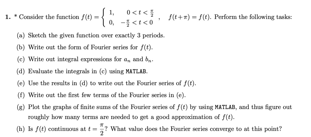 1. * Consider the function f(t) = lefteginarrayll1,     0 < t < fracpi2  0,     -fracpi2 < t < 0endarrayight., f(t+pi) = f(t). Perform the following tasks:
(a) Sketch the given function over exactly 3 periods.
(b) Write out the form of Fourier series for f(t).
(c) Write out integral expressions for an and bn.
(d) Evaluate the integrals in (c) using MATLAB.
(e) Use the results in (d) to write out the Fourier series of f(t).
(f) Write out the first few terms of the Fourier series in (e).
(g) Plot the graphs of finite sums of the Fourier series of f(t) by using MATLAB, and thus figure out roughly how many terms are needed to get a good approximation of f(t).
(h) Is f(t) continuous at t = fracpi2? What value does the Fourier series converge to at this point?