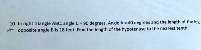 10. In right triangle ABC, angle C = 90 degrees. Angle A = 40 degrees and the length of the leg opposite angle B is 18 feet. Find the length of the hypotenuse to the nearest tenth.