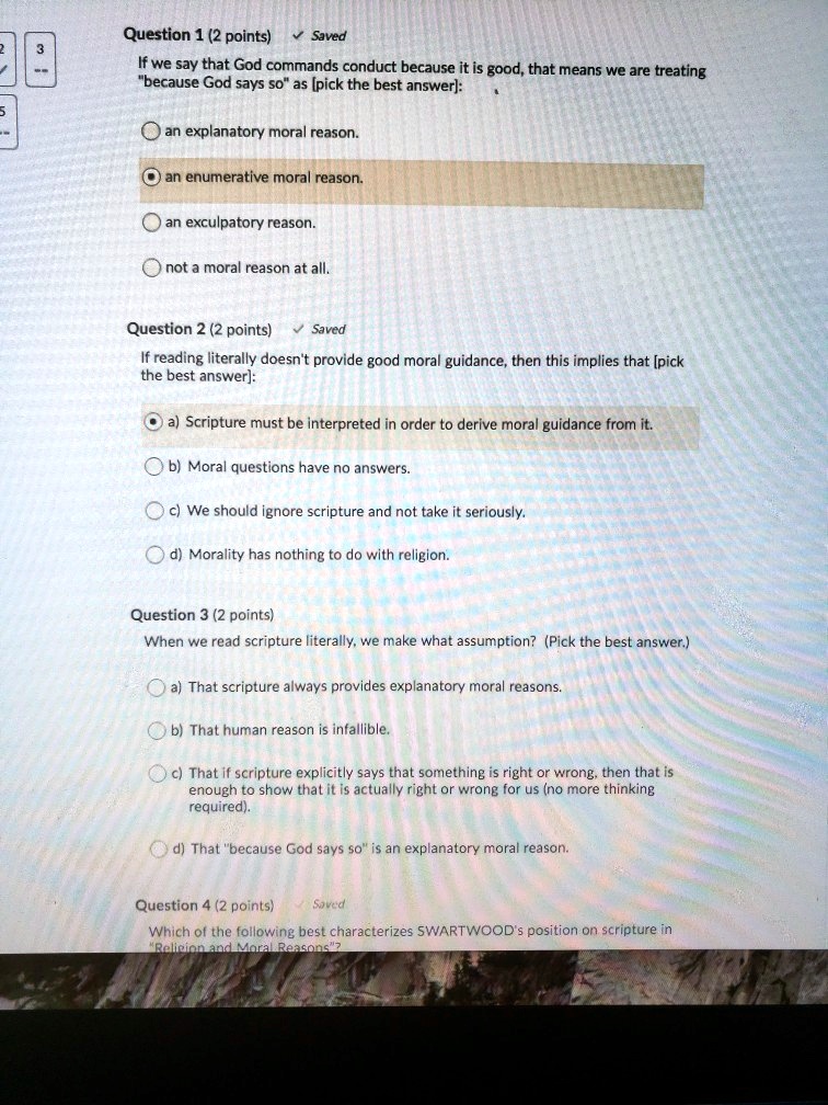 Question 1 (2 points) ? Saved
If we say that God commands conduct because it is good, that means we are treating "because God says so" as [pick the best answer]:
an explanatory moral reason.
an enumerative moral reason.
an exculpatory reason.
not a moral reason at all.

Question 2 (2 points) ? Saved
If reading literally doesn't provide good moral guidance, then this implies that [pick the best answer]:
a) Scripture must be interpreted in order to derive moral guidance from it.
b) Moral questions have no answers.
c) We should ignore scripture and not take it seriously.
d) Morality has nothing to do with religion.

Question 3 (2 points)
When we read scripture literally, we make what assumption? (Pick the best answer.)
a) That scripture always provides explanatory moral reasons.
b) That human reason is infallible.
c) That if scripture explicitly says that something is right or wrong, then that is enough to show that it is actually right or wrong for us (no more thinking required).
d) That "because God says so" is an explanatory moral reason.

Question 4 (2 points) ? Saved
Which of the following best characterizes SWARTWOOD's position on scripture in "Religion and Moral Reasons"?