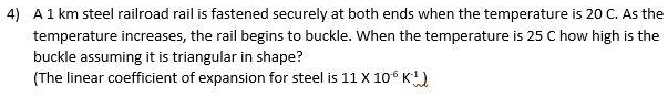A 1 km steel railroad rail is fastened securely at both ends when the temperature is 20 C. As the temperature increases, the rail begins to buckle. When the temperature is 25 C how high is the buckle assuming it is triangular in shape?
(The linear coefficient of expansion for steel is 11 X 10? K?¹)