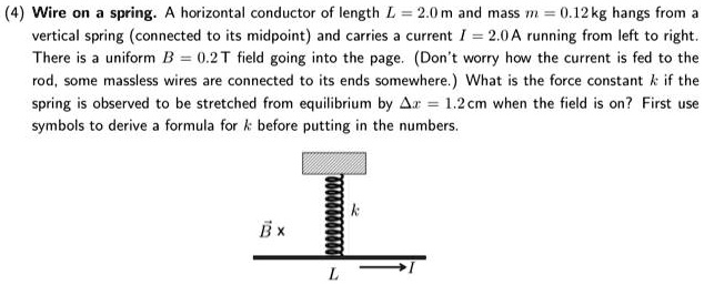 (4) Wire on a spring. A horizontal conductor of length L = 2.0 m and mass m = 0.12 kg hangs from a vertical spring (connected to its midpoint) and carries a current I = 2.0 A running from left to right. There is a uniform B = 0.2 T field going into the page. (Don't worry how the current is fed to the rod, some massless wires are connected to its ends somewhere.) What is the force constant k if the spring is observed to be stretched from equilibrium by ?x = 1.2 cm when the field is on? First use symbols to derive a formula for k before putting in the numbers.