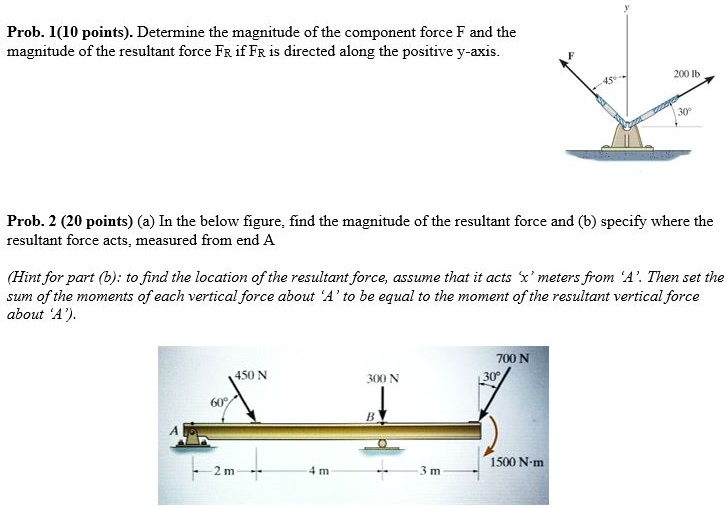 Prob. 1(10 points). Determine the magnitude of the component force F and the
magnitude of the resultant force FR if FR is directed along the positive y-axis.
F
45°
200 lb
30°
Prob. 2 (20 points) (a) In the below figure, find the magnitude of the resultant force and (b) specify where the
resultant force acts, measured from end A
(Hint for part (b): to find the location of the resultant force, assume that it acts 'x' meters from 'A'. Then set the
sum of the moments of each vertical force about 'A' to be equal to the moment of the resultant vertical force
about 'A').
450 N
300 N
700 N
30°
60°
B
A
1500 N-m
2 m
4 m
3 m